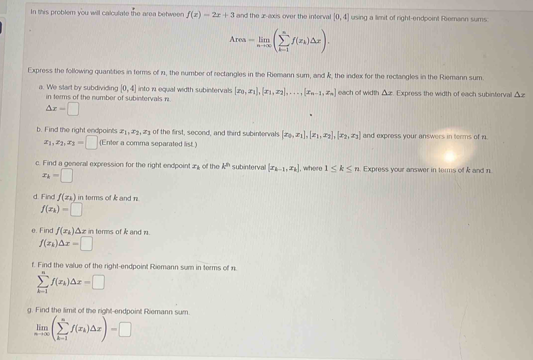 In this problem you will calculate the area between f(x)=2x+3 and the x-axis over the interval [0,4] using a limit of right-endpoint Riemann sums:
Area=limlimits _nto ∈fty (sumlimits _(k=1)^nf(x_k)△ x).
Express the following quantities in terms of π, the number of rectangles in the Riemann sum, and k, the index for the rectangles in the Riemann sum.
a. We start by subdividing [0,4] into n equal width subintervals [x_0,x_1],[x_1,x_2],...,[x_n-1,x_n] each of width △ x. Express the width of each subinterval △ x
in terms of the number of subintervals n.
△ x=□
b. Find the right endpoints x_1,x_2,x_3 of the first, second, and third subintervals [x_0,x_1],[x_1,x_2],[x_2,x_3] and express your answers in terms of n.
x_1,x_2,x_3=□ (Enter a comma separated list.)
c. Find a general expression for the right endpoint x of the k^(th) subinterval [x_k-1,x_k] , where 1≤ k≤ n Express your answer in terms of k and n
x_k=□
d. Find f(x_k) in terms of k and n.
f(x_k)=□
e. Find f(x_k)△ x in terms of k and n.
f(x_k)△ x=□
f. Find the value of the right-endpoint Riemann sum in terms of n.
sumlimits _(k=1)^nf(x_k)△ x=□
g. Find the limit of the right-endpoint Riemann sum.
limlimits _nto ∈fty (sumlimits _(k=1)^nf(x_k)△ x)=□