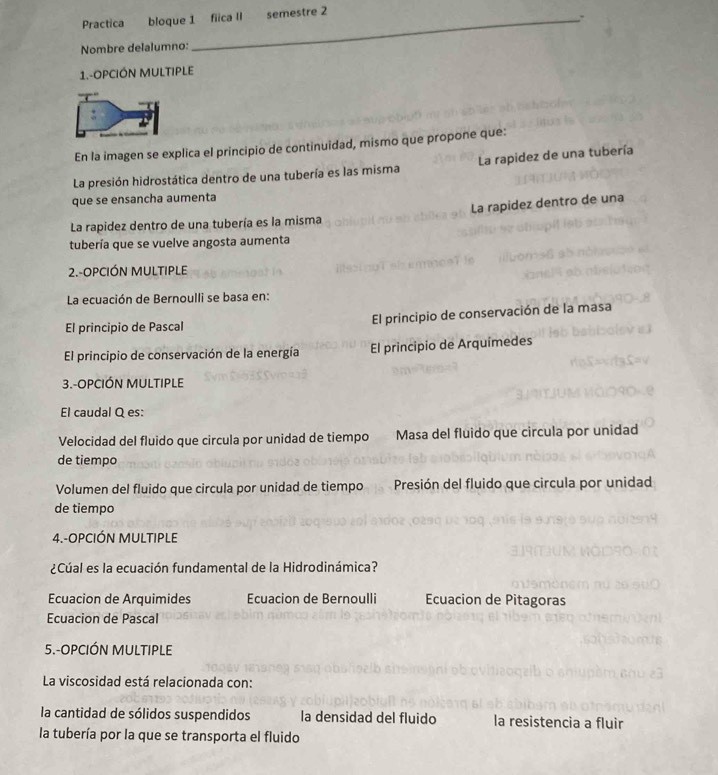 Practica bloque 1 fiica II semestre 2
Nombre delalumno:
1.-OPCIÓN MULTIPLE
En la imagen se explica el principio de continuidad, mismo que propone que:
La presión hidrostática dentro de una tubería es las misma La rapidez de una tubería
que se ensancha aumenta
La rapidez dentro de una tubería es la misma La rapidez dentro de una
tubería que se vuelve angosta aumenta
2.-OPCIÓN MULTIPLE
La ecuación de Bernoulli se basa en:
El principio de Pascal El principio de conservación de la masa
El principio de conservación de la energía El principio de Arquímedes
3.-OPCIÓN MULTIPLE
El caudal Q es:
Velocidad del fluido que circula por unidad de tiempo Masa del fluido que circula por unidad
de tiempo
Volumen del fluido que circula por unidad de tiempo Presión del fluido que circula por unidad
de tiempo
4.-OPCIÓN MULTIPLE
¿Cúal es la ecuación fundamental de la Hidrodinámica?
Ecuacion de Arquimides Ecuacion de Bernoulli Ecuacion de Pitagoras
Ecuacion de Pascal
5.-OPCIÓN MULTIPLE
La viscosidad está relacionada con:
la cantidad de sólidos suspendidos la densidad del fluido la resistencia a fluir
la tubería por la que se transporta el fluido