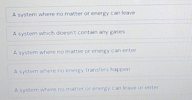 A system where no matter or energy can leave
A system which doesn't contain any gases
A system where no matter or energy can enter
A system where no energy transfers happen
A system where no matter or energy can leave or enter