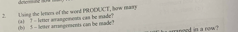 determi e now m 
2. Using the letters of the word PRODUCT, how many 
(a) 7 - letter arrangements can be made? 
(b) 5 - letter arrangements can be made? 
arranged in a row?