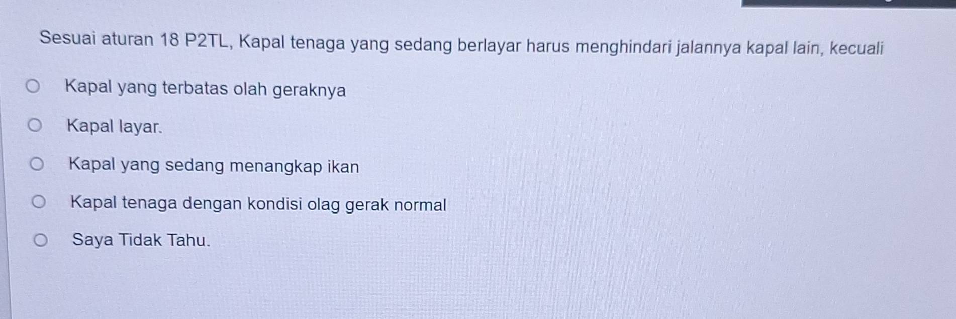 Sesuai aturan 18 P2TL, Kapal tenaga yang sedang berlayar harus menghindari jalannya kapal lain, kecuali
Kapal yang terbatas olah geraknya
Kapal layar.
Kapal yang sedang menangkap ikan
Kapal tenaga dengan kondisi olag gerak normal
Saya Tidak Tahu.