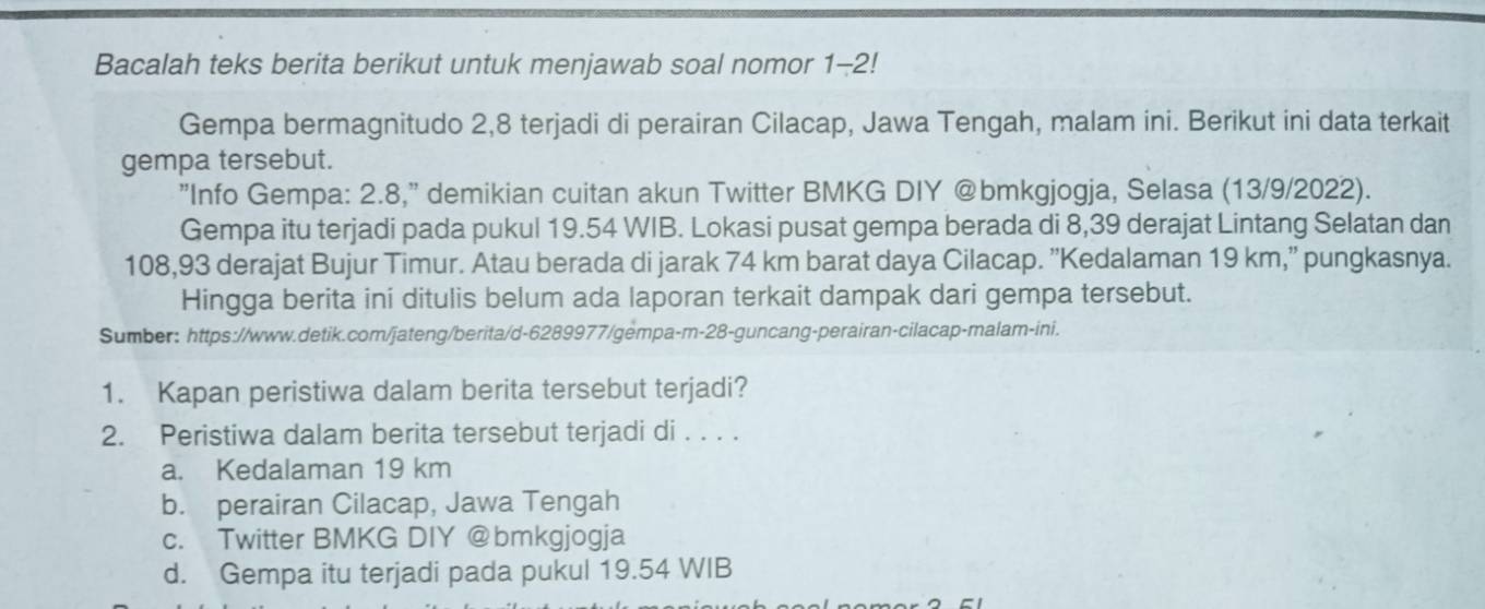 Bacalah teks berita berikut untuk menjawab soal nomor 1-2!
Gempa bermagnitudo 2, 8 terjadi di perairan Cilacap, Jawa Tengah, malam ini. Berikut ini data terkait
gempa tersebut.
"Info Gempa: 2.8," demikian cuitan akun Twitter BMKG DIY @bmkgjogja, Selasa (13/9/2022).
Gempa itu terjadi pada pukul 19.54 WIB. Lokasi pusat gempa berada di 8,39 derajat Lintang Selatan dan
108,93 derajat Bujur Timur. Atau berada di jarak 74 km barat daya Cilacap. ''Kedalaman 19 km,'' pungkasnya.
Hingga berita ini ditulis belum ada laporan terkait dampak dari gempa tersebut.
Sumber: https://www.detik.com/jateng/berita/d-6289977/gempa-m-28-guncang-perairan-cilacap-malam-ini.
1. Kapan peristiwa dalam berita tersebut terjadi?
2. Peristiwa dalam berita tersebut terjadi di . . . .
a. Kedalaman 19 km
b. perairan Cilacap, Jawa Tengah
c. Twitter BMKG DIY @bmkgjogja
d. Gempa itu terjadi pada pukul 19.54 WIB