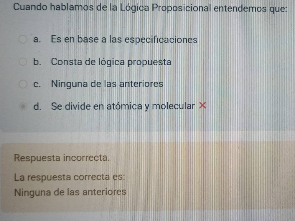 Cuando hablamos de la Lógica Proposicional entendemos que:
a. Es en base a las especificaciones
b. Consta de lógica propuesta
c. Ninguna de las anteriores
d. Se divide en atómica y molecular X
Respuesta incorrecta.
La respuesta correcta es:
Ninguna de las anteriores