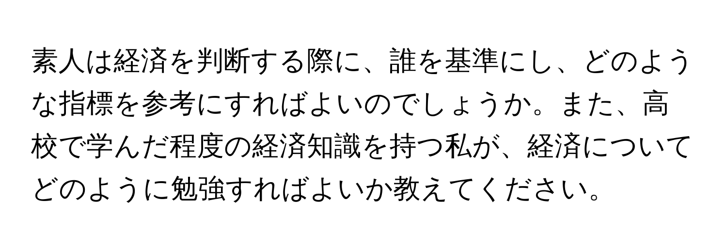 素人は経済を判断する際に、誰を基準にし、どのような指標を参考にすればよいのでしょうか。また、高校で学んだ程度の経済知識を持つ私が、経済についてどのように勉強すればよいか教えてください。