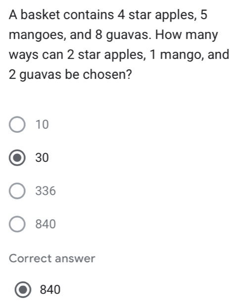 A basket contains 4 star apples, 5
mangoes, and 8 guavas. How many
ways can 2 star apples, 1 mango, and
2 guavas be chosen?
10
30
336
840
Correct answer
840