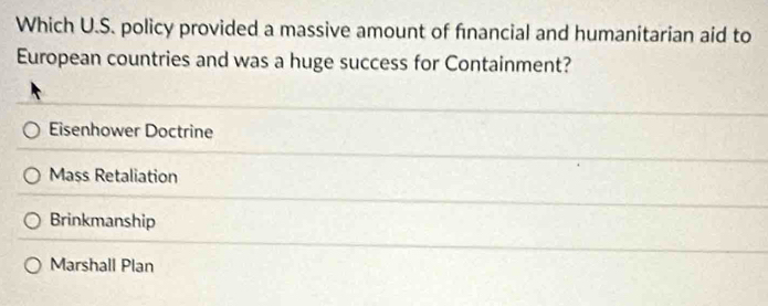 Which U.S. policy provided a massive amount of financial and humanitarian aid to
European countries and was a huge success for Containment?
Eisenhower Doctrine
Mass Retaliation
Brinkmanship
Marshall Plan