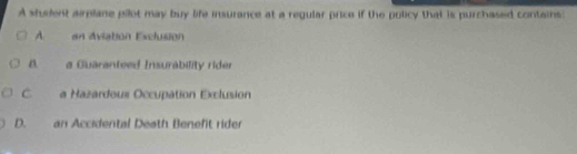 A stuient airpiane pilot may buy life insurance at a regular price if the policy that is purchased contains:
A. an Aviation Esclusión
a Guaranteed Insurability rider
C. a Hazardoux Occupation Exclusion
D. an Accidental Death Beneft rider