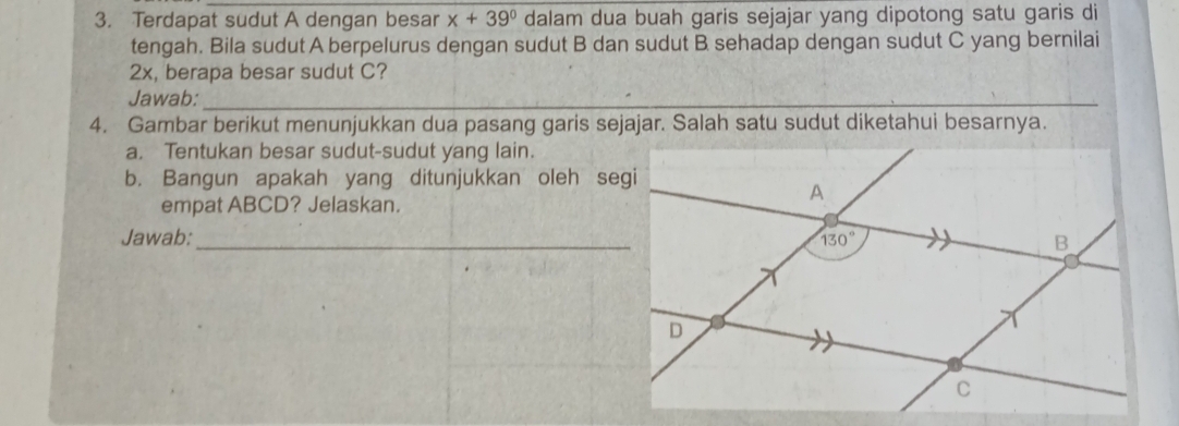 Terdapat sudut A dengan besar x+39° dalam dua buah garis sejajar yang dipotong satu garis di
tengah. Bila sudut A berpelurus dengan sudut B dan sudut B sehadap dengan sudut C yang bernilai
2x, berapa besar sudut C?
Jawab:_
_
4. Gambar berikut menunjukkan dua pasang garis sejajar. Salah satu sudut diketahui besarnya.
a. Tentukan besar sudut-sudut yang lain.
b. Bangun apakah yang ditunjukkan oleh segi
empat ABCD? Jelaskan.
Jawab:_