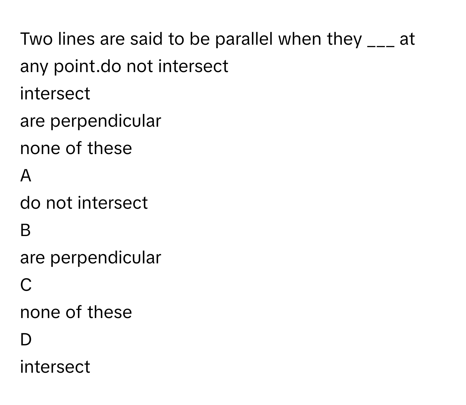 Two lines are said to be parallel when they ___ at any point.do not intersect
intersect
are perpendicular
none of these

A  
do not intersect 


B  
are perpendicular 


C  
none of these 


D  
intersect