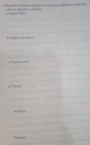 Reunidos en parejas, expresen con sus propias palabras una definición 
sobre los siguientes conceptos: 
a. Espacio físico: 
_ 
_ 
_ 
_ 
b. Espacio psicológico: 
_ 
_ 
_ 
c. Espacio social: 
_ 
_ 
_ 
d. Tiempo: 
_ 
_ 
_ 
Analepsis: 
_ 
_ 
_ 
Prolepsis: