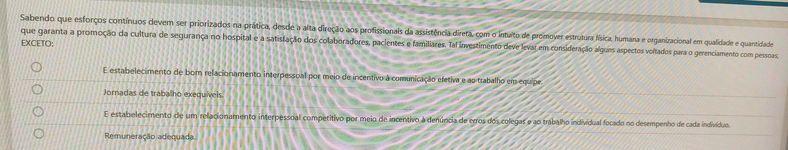 Sabendo que esforços contínuos devem ser priorizados na prática, desde a alta direção aos profissionais da assistência direta, com o intuito de promover estrutura física, humana e organizacional em qualidade e quantidade
EXCETO:
que garanta a promoção da cultura de segurança no hospital e a satisfação dos colaboradores, pacientes e familiares. Tal investimento deve levar em consideração alguns aspectos voltados para o gerenciamento com pessoas,
E estabelecimento de bom relacionamento interpessoal por meio de incentivo à comunicação efetiva e ao trabalho em equipe.
Jornadas de trabalho exequíveis.
E estabelecimento de um relacionamento interpessoal competitivo por meio de incentivo à denúncia de erros dos colegas e ao trabalho individual focado no desempenho de cada indivíduo.
Remuneração adequada.