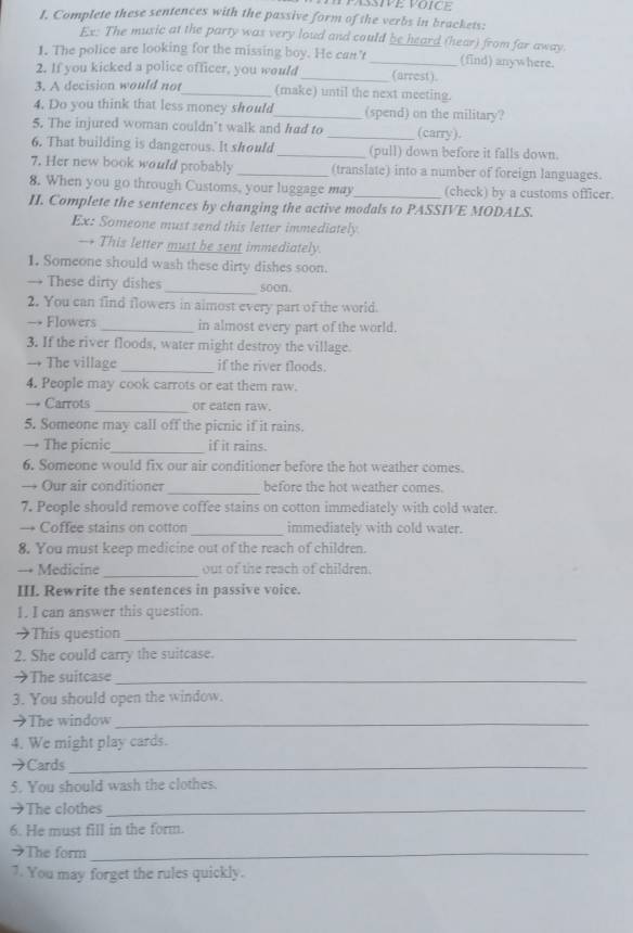 Complete these sentences with the passive form of the verbs in brackets:
Ex: The music at the party was very loud and could be heard (hear) from far away.
1. The police are looking for the missing boy. He can't_ (find) anywhere.
2. If you kicked a police officer, you would_ (arrest).
3. A decision would not_ (make) until the next meeting.
4. Do you think that less money should_ (spend) on the military?
5. The injured woman couldn’t walk and had to _(carry).
6. That building is dangerous. It should _(pull) down before it falls down.
7. Her new book would probably _(translate) into a number of foreign languages.
8. When you go through Customs, your luggage may_ (check) by a customs officer.
II. Complete the sentences by changing the active modals to PASSIVE MODALS.
Ex: Someone must send this letter immediately
— This letter must be sent immediately.
1. Someone should wash these dirty dishes soon.
→ These dirty dishes_ soon.
2. You can find flowers in aimost every part of the world.
→ Flowers _in almost every part of the world.
3. If the river floods, water might destroy the village.
→ The village _if the river floods.
4. People may cook carrots or eat them raw.
_
→ Carrots or eaten raw.
5. Someone may call off the picnic if it rains.
→ The picnic_ if it rains.
6. Someone would fix our air conditioner before the hot weather comes.
→ Our air conditioner _before the hot weather comes.
7. People should remove coffee stains on cotton immediately with cold water.
→ Coffee stains on cotton_ immediately with cold water.
8. You must keep medicine out of the reach of children.
--= Medicine _out of the reach of children.
III. Rewrite the sentences in passive voice.
I. I can answer this question.
→This question_
2. She could carry the suitcase.
→The suitcase_
3. You should open the window.
→The window_
4. We might play cards.
→Cards_
5. You should wash the clothes.
→The clothes_
6. He must fill in the form.
The form_
7. You may forget the rules quickly.