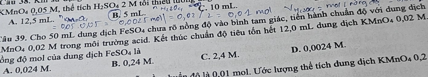 Câu 38. Km s
C. 10 mL.
KMnO4 0,05 M, thể tích H_2SO 4 2 M tôi thiều tuổn
A. 12,5 mL. B. 5 mL.
Câu 39. Cho 50 mL dung dịch FeSO4 chưa rõ nồng độ vào bình tam giác, tiến hành chuẩn độ với dung dịch
MnO4 0,02 M trong môi trường acid. Kết thúc chuẩn độ tiêu tốn hết 12,0 mL dung dịch KMnO4 0,02 M
ồng độ mol của dung dịch FeSO4 là
D. 0,0024 M.
A. 0,024 M. B. 0,24 M. C. 2,4 M.
n đ ộ là 0,01 mol. Ước lượng thể tích dung dịch KMnO4 0,2