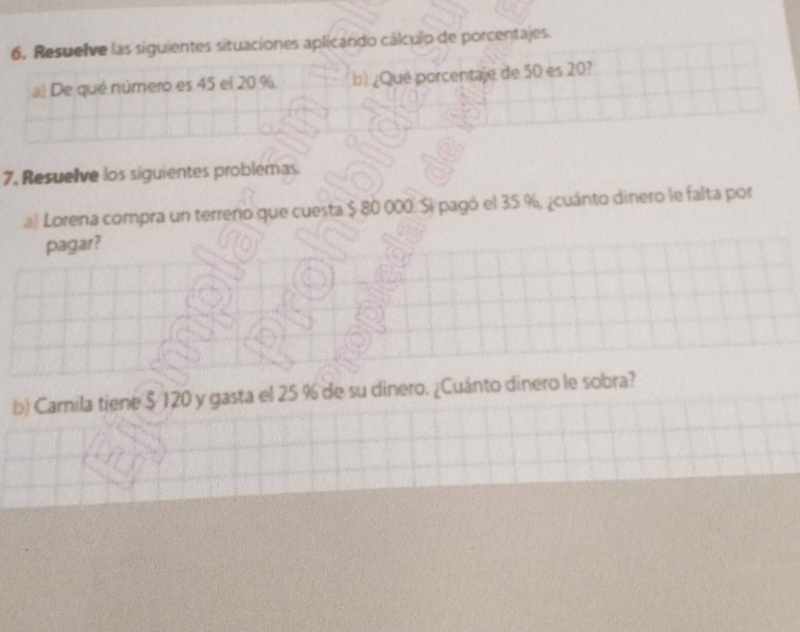 Resuelve las siguientes situaciones aplicando cálculo de porcentajes. 
a) De qué número es 45 el 20 % b) ¿Qué porcentaje de 50 es 20? 
7, Resuelve los siguientes problémas. 
a) Lorera compra un terreno que cuesta $ 80 000. Si pagó el 35 %, ¿cuánto dinero le falta por 
pagar? 
b) Camila tiene $ 120 y gasta el 25 % de su dinero. ¿Cuánto dinero le sobra?