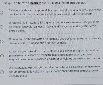 Indique a alternativa incorreta sobre Cultura e Patrimônio Cultural.
A Cultura pode ser compreendida como o modo de vida de uma sociedade,
que inclui normas, rituais, mitos, símbolos e modos de pensamento
O Patrimônio Imaterial é intangível e muitas vezes se manifesta por meio
de rituais, festivais, danças, música, histórias, artesanato, gastronomia,
entre outros.
O Livro do Tombo das Artes Aplicadas é onde se localiza os bens culturais
de valor artístico, associado à função utilitária.
O relativismo cultural e o etnocentrismo são conceitos opostos, sendo o
primeiro uma postura de respeito pela diversidade cultural, enquanto o
segundo envolve a imposição dos próprios valores culturais como norma.
A preservação e promoção dos diferentes tipos de patrimônios garante o
fim da diversidade cultural ao promover o encerramento do processo de
coesão social.