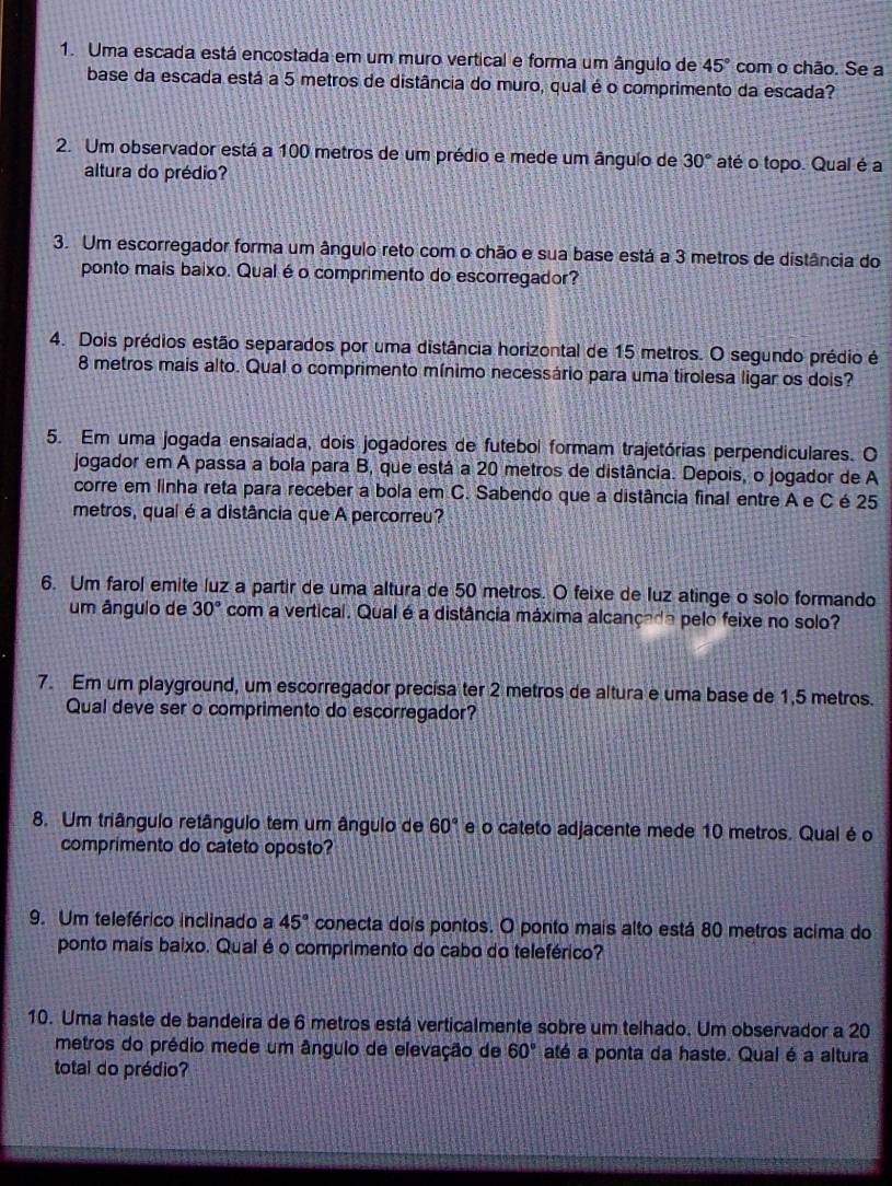 Uma escada está encostada em um muro vertical e forma um ângulo de 45° com o chão. Se a
base da escada está a 5 metros de distância do muro, qual é o comprimento da escada?
2. Um observador está a 100 metros de um prédio e mede um ângulo de 30° até o topo. Qual é a
altura do prédio?
3. Um escorregador forma um ângulo reto com o chão e sua base está a 3 metros de distância do
ponto mais baixo. Qual é o comprimento do escorregador?
4. Dois prédios estão separados por uma distância horizontal de 15 metros. O segundo prédio é
8 metros mais alto. Qual o comprimento mínimo necessário para uma tirolesa ligar os dois?
5. Em uma jogada ensaiada, dois jogadores de futebol formam trajetórias perpendiculares. O
jogador em A passa a bola para B, que está a 20 metros de distância. Depois, o jogador de A
corre em linha reta para receber a bola em C. Sabendo que a distância final entre A e C é 25
metros, qual é a distância que A percorreu?
6. Um farol emite luz a partir de uma altura de 50 metros. O feixe de luz atinge o solo formando
um ângulo de 30° com a vertical. Qual é a distância máxima alcançada pelo feixe no solo?
7. Em um playground, um escorregador precisa ter 2 metros de altura e uma base de 1,5 metros.
Qual deve ser o comprimento do escorregador?
8. Um triângulo retângulo tem um ângulo de 60° e o cateto adjacente mede 10 metros. Qual é o
comprimento do cateto oposto?
9. Um teleférico inclinado a 45° conecta dois pontos. O ponto mais alto está 80 metros acima do
ponto mais baixo. Qual é o comprimento do cabo do teleférico?
10. Uma haste de bandeira de 6 metros está verticalmente sobre um telhado. Um observador a 20
metros do prédio mede um ângulo de elevação de 60° até a ponta da haste. Qual é a altura
total do prédio?