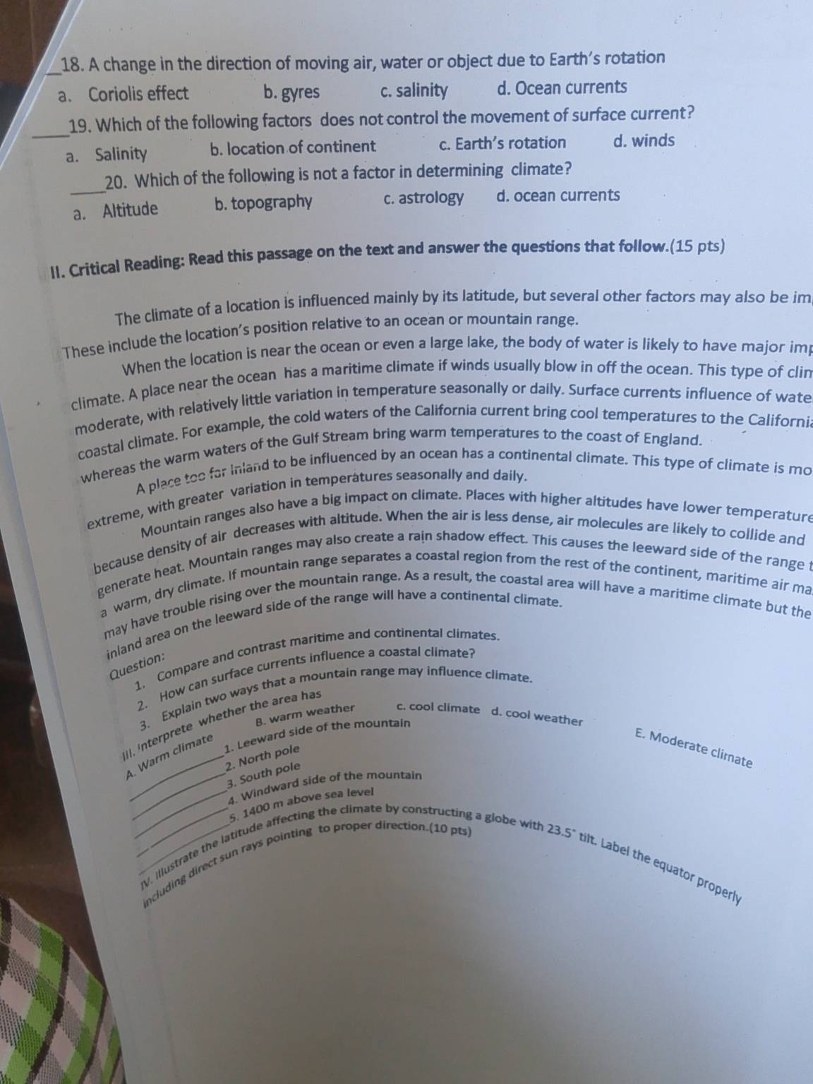 A change in the direction of moving air, water or object due to Earth’s rotation
a. Coriolis effect b. gyres c. salinity d. Ocean currents
_
19. Which of the following factors does not control the movement of surface current?
a. Salinity b. location of continent c. Earth’s rotation d. winds
_
20. Which of the following is not a factor in determining climate?
a. Altitude b. topography c. astrology d. ocean currents
II. Critical Reading: Read this passage on the text and answer the questions that follow.(15 pts)
The climate of a location is influenced mainly by its latitude, but several other factors may also be im
These include the location’s position relative to an ocean or mountain range.
When the location is near the ocean or even a large lake, the body of water is likely to have major im
climate. A place near the ocean has a maritime climate if winds usually blow in off the ocean. This type of clin
moderate, with relatively little variation in temperature seasonally or daily. Surface currents influence of wate
coastal climate. For example, the cold waters of the California current bring cool temperatures to the Californi
whereas the warm waters of the Gulf Stream bring warm temperatures to the coast of England.
A place too far inland to be influenced by an ocean has a continental climate. This type of climate is mo
extreme, with greater variation in temperatures seasonally and daily
Mountain ranges also have a big impact on climate. Places with higher altitudes have lower temperature
because density of air decreases with altitude. When the air is less dense, air molecules are likely to collide and
generate heat. Mountain ranges may also create a rain shadow effect. This causes the leeward side of the range t
a warm, dry climate. If mountain range separates a coastal region from the rest of the continent, maritime air ma
may have trouble rising over the mountain range. As a result, the coastal area will have a maritime climate but the
inland area on the leeward side of the range will have a continental climate.
1, Compare and contrast maritime and continental climates.
Question:
2. How can surface currents influence a coastal climate?
3. Explain two ways that a mountain range may influence climate.
B. warm weather c. cool climate d. cool weather
], Interprete whether the area has
2. North pole 1. Leeward side of the mountain
4. Warm climate
E. Moderate climate
_3. South pole
_4. Windward side of the mountain
5. 1400 m above sea level
__IV, Illustrate the latitude affecting the climate by constructing a globe with
including direct sun rays pointing to proper direction.(10 pts)
23.5° ilt. Label the equator properh