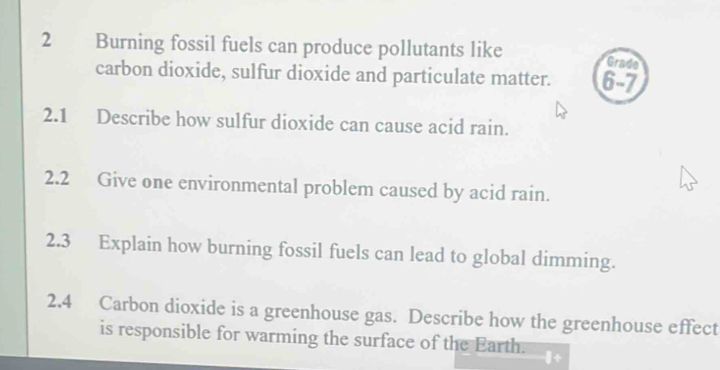 Burning fossil fuels can produce pollutants like Grade 
carbon dioxide, sulfur dioxide and particulate matter. 6-7 
2.1 Describe how sulfur dioxide can cause acid rain. 
2.2 Give one environmental problem caused by acid rain. 
2.3 Explain how burning fossil fuels can lead to global dimming. 
2.4 Carbon dioxide is a greenhouse gas. Describe how the greenhouse effect 
is responsible for warming the surface of the Earth.