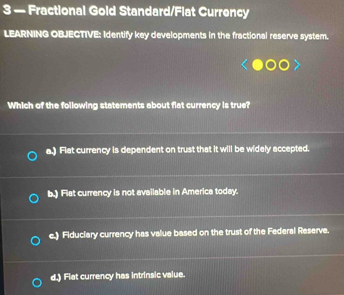 3 — Fractional Gold Standard/Flat Currency
LEARNING OBJECTIVE: Identify key developments in the fractional reserve system.
Which of the following statements about flat currency is true?
a.) Fiat currency is dependent on trust that it will be widely accepted.
b.) Fiat currency is not available in America today.
c.) Fiduciary currency has value based on the trust of the Federal Reserve.
d.) Fiat currency has intrinsic value.