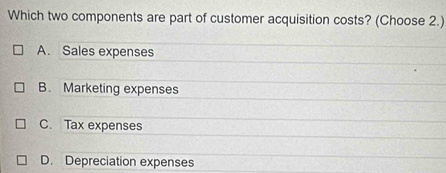 Which two components are part of customer acquisition costs? (Choose 2.)
A. Sales expenses
B. Marketing expenses
C. Tax expenses
D. Depreciation expenses