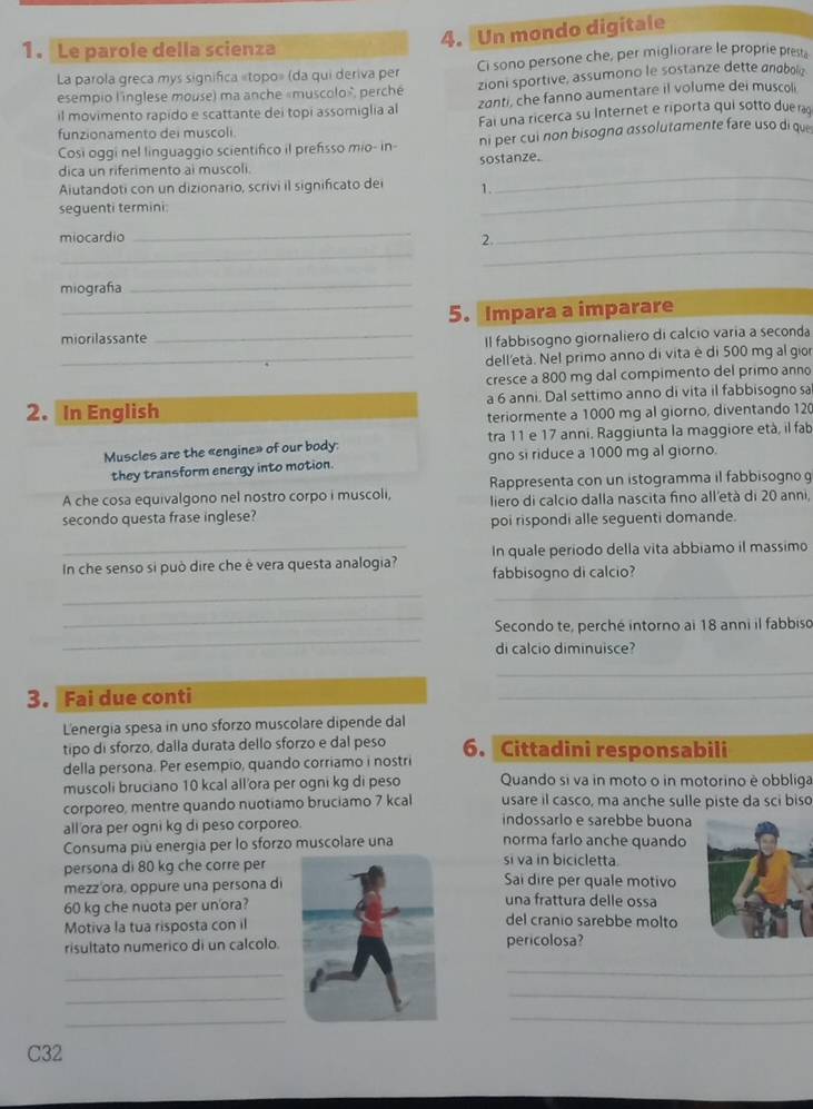 Le parole della scienza
4. Un mondo digitale
La parola greca mys significa «topo» (da qui deriva per Ci sono persone che, per migliorare le proprie prest,
esempio l'inglese mouse) ma anche «muscolo», perché zioni sportive, assumono le sostanze dette anabolo
il movimento rapido e scattante deí topi assomiglia al zanti, che fanno aumentare il volume dei muscoli
Fai una ricerca su Internet e riporta qui sotto due ra
funzionamento dei muscoli.
Cosi oggi nel linguaggio scientifico il prefisso mio- in- ni per cui non bisogna assolutamente fare uso di que
_
dica un riferimento ai muscoli sostanze.
_
Aiutandoti con un dizionario, scrivi il significato dei 1.
seguenti termini:
_
_
_
miocardio _2.
miografía
_
_5. Impara a imparare
miorilassante _Il fabbisogno giornaliero di calcio varia a seconda
_dell'età. Nel primo anno di vita è di 500 mg al gior
cresce a 800 mg dal compimento del primo anno
2. In English a 6 anni. Dal settimo anno di vita il fabbisogno sa
teriormente a 1000 mg al giorno, diventando 120
Muscles are the «engine» of our body: tra 11 e 17 anni. Raggiunta la maggiore età, il fab
they transform energy into motion. gno si riduce a 1000 mg al giorno.
A che cosa equivalgono nel nostro corpo i muscoli, Rappresenta con un istogramma il fabbisogno g
liero di calcio dalla nascita fino all'età di 20 anni,
secondo questa frase inglese? poi rispondi alle seguenti domande.
In che senso si può dire che è vera questa analogia? In quale periodo della vita abbiamo il massimo
fabbisogno di calcio?
__
_
_
Secondo te, perché intorno ai 18 anni il fabbiso
di calcio diminuisce?
_
3. Fai due conti
_
L'energia spesa in uno sforzo muscolare dipende dal
tipo di sforzo, dalla durata dello sforzo e dal peso 6. Cittadini responsabili
della persona. Per esempio, quando corriamo i nostri
muscoli bruciano 10 kcal all'ora per ogni kg di peso  Quando si va in moto o in motorino è obbliga
corporeo, mentre quando nuotiamo bruciamo 7 kcal usare il casco, ma anche sulle piste da sci biso
all'ora per ogni kg di peso corporeo.
indossarlo e sarebbe buona
norma farlo anche quando
Consuma più energia per lo sforzo muscolare una si va in bicicletta.
persona di 80 kg che corre perSai dire per quale motivo
mezz'ora, oppure una persona diuna frattura delle ossa
60 kg che nuota per un'ora?
Motiva la tua risposta con il
del cranio sarebbe molto
risultato numerico di un calcolopericolosa?
_
_
_
_
_
_
C32