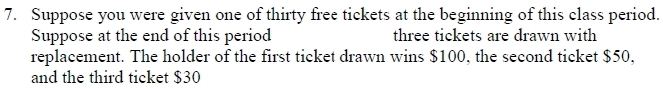 Suppose you were given one of thirty free tickets at the beginning of this class period. 
Suppose at the end of this period three tickets are drawn with 
replacement. The holder of the first ticket drawn wins $100, the second ticket $50, 
and the third ticket $30