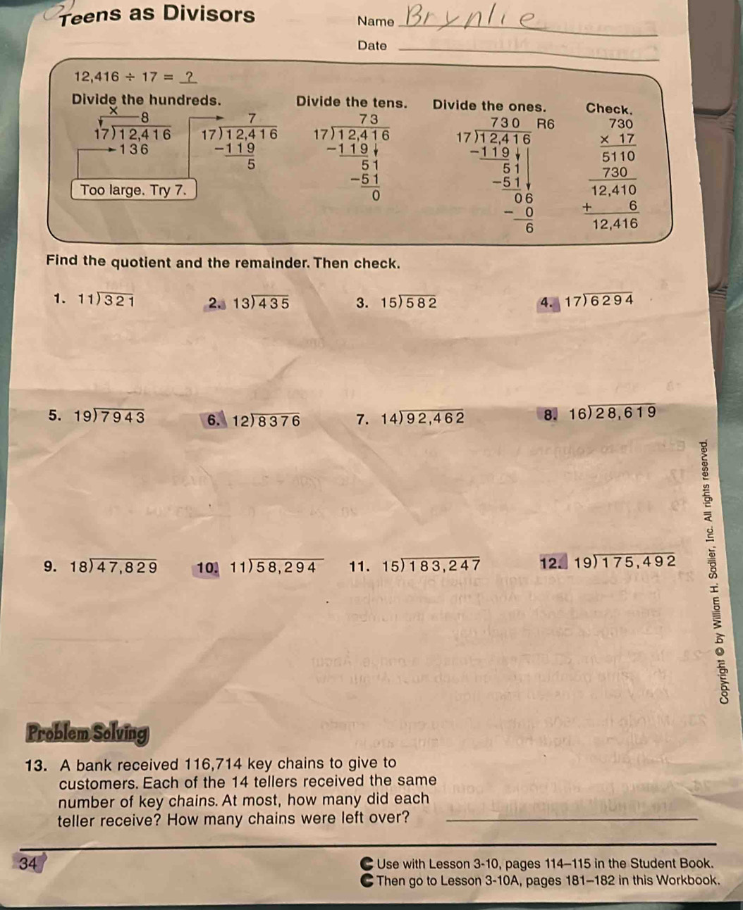 Teens as Divisors
Name_
Date_
12,416/ 17=
Divide the hundreds. Divide the tens. Di Check.
beginarrayr _ * 8 17encloselongdiv 12,416 to 136endarray beginarrayr to 7 17encloselongdiv 12.416 -119 hline 5endarray beginarrayr 7.3 17encloselongdiv 12.416 -1194 hline 51 -51 hline 0endarray beginarrayr 7.30 17encloselongdiv 17.516 -31.51 hline -51 hline 051 0 hline 0 -6 hline 0endarray beginarrayr 750 * 12 hline 5110 hline 124120 hline 12410 hline 12416endarray
Too large. Try 7.
Find the quotient and the remainder. Then check.
1. beginarrayr 11encloselongdiv 321endarray 2. beginarrayr 13encloselongdiv 435endarray 3. beginarrayr 15encloselongdiv 582endarray 4. beginarrayr 17encloselongdiv 6294endarray
5. beginarrayr 19encloselongdiv 7943endarray 6. beginarrayr 12encloselongdiv 8376endarray 7. beginarrayr 14encloselongdiv 92,462endarray 8. beginarrayr 16encloselongdiv 28,619endarray
9. beginarrayr 18encloselongdiv 47,829endarray 10 beginarrayr 11encloselongdiv 58,294endarray 11. beginarrayr 15encloselongdiv 183,247endarray 12. beginarrayr 19encloselongdiv 175,492endarray 
Problem Solving
13. A bank received 116,714 key chains to give to
customers. Each of the 14 tellers received the same
number of key chains. At most, how many did each
teller receive? How many chains were left over?_
34  Use with Lesson 3-10, pages 114-115 in the Student Book.
Then go to Lesson 3-10A, pages 181-182 in this Workbook.