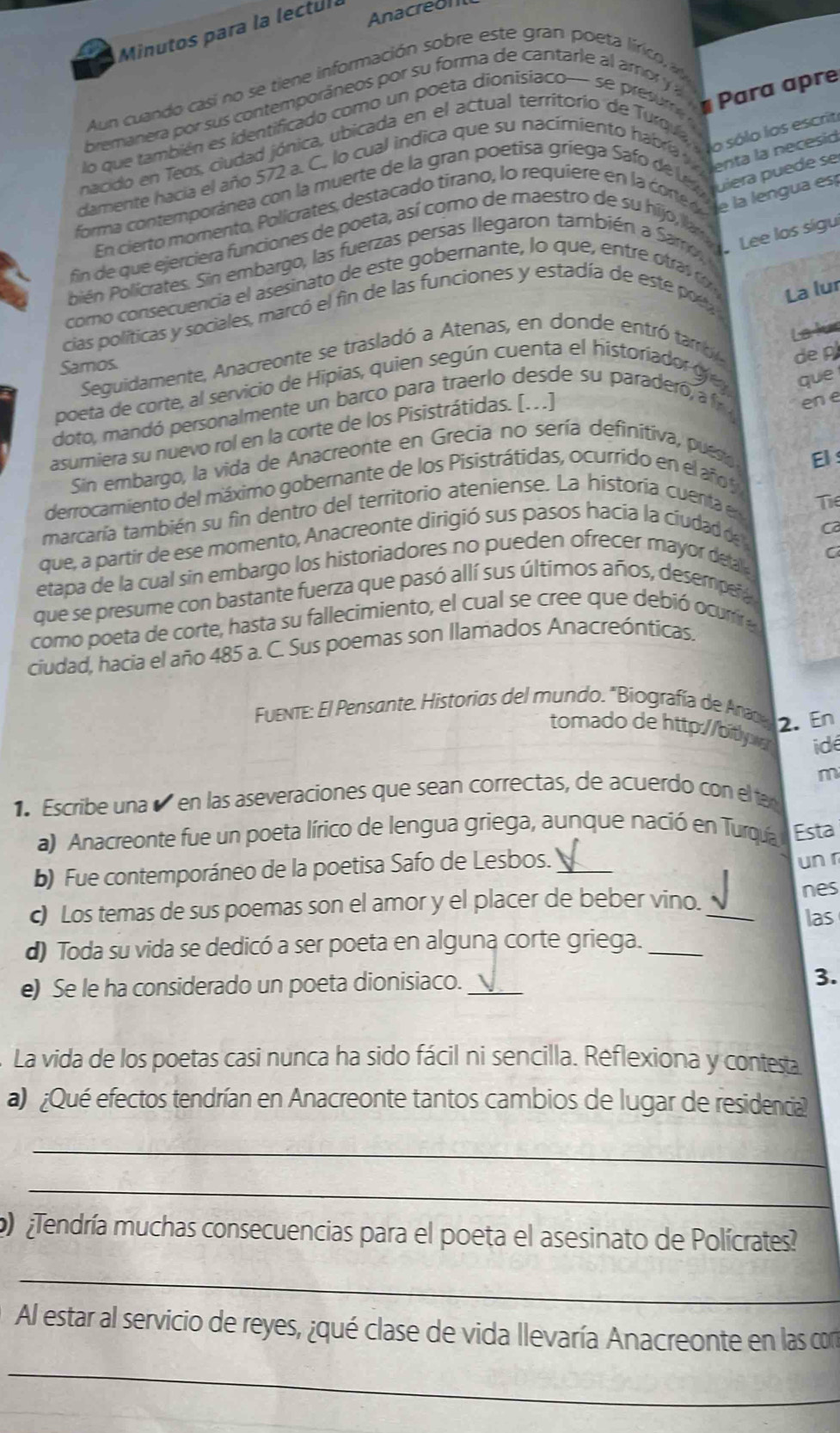 Minutos para la lectul Anacreol
Aun cuando casi no se tiene información sobre este gran poeta lírico  v
bremanera por su s contemporáneos por su forma de cantarle al amo    
lo que también es identificado como un poeta dionisiaco— se presr 
# Para apre
nacido en Teos, ciudad jónica, ubicada en el actual territorio de Turqua, lo sólo los escrit
cdamente hacia el año 572 a. C. lo cual indica que su nacimiento habra l Menta la bete s
forma contemporánea con la muerte de la gran poetísa griega Safo de vru uiera puede se
En cierto momento , P olicrates, destacado tirano, lo requiere en la c r  le la lengua es
fin de que ejerciera funciones de poeta, así como de maestro de su hijo, la  Lee los sigu
olién Policrates. Sin embargo, las fuerzas persas llegaron también a Sam,
como consecuencia el asesinato de este gobernante, lo que, entre  tra  c 
cias políticas y sociales, marcó el fin de las funciones y estadía de este poe 
La lur
La lús
Sequidamente, Anacreonte se trasladó a Atenas, en donde entró  tarb
Samos.
de 
poeta de corte, al servicio de Hipias, quien según cuenta el historiador gr v que
doto, mandó personalmente un barco para traerlo desde su paraderó, a r 
asumiera su nuevo rol en la corte de los Pisistrátidas. [. . .]
en e
Sin embargo, la vida de Anacreonte en Grecia no sería definítiva, puesto
El :
derrocamiento del máximo gobernante de los Pisistrátidas, ocurrido en el año 
marcaría también su fin dentro del territorio ateniense. La historía cuenta e Tie
que, a partir de ese momento, Anacreonte dirigió sus pasos hacia la ciudad de 
C
C
etapa de la cual sin embargo los historiadores no pueden ofrecer mayor deta 
que se presume con bastante fuerza que pasó allí sus últimos años, desempeñ
como poeta de corte, hasta su fallecimiento, el cual se cree que debió ocurira
ciudad, hacia el año 485 a. C. Sus poemas son llamados Anacreónticas.
Fuente: El Pensante. Historias del mundo. "Biografía de An
2. En
tomado de http://bi idé
m
1 Escribe una é en las aseveraciones que sean correctas, de acuerdo con el ta
a) Anacreonte fue un poeta lírico de lengua griega, aunque nació en Turqía Esta
b) Fue contemporáneo de la poetisa Safo de Lesbos._
un r
nes
c) Los temas de sus poemas son el amor y el placer de beber vino._
las
d) Toda su vida se dedicó a ser poeta en alguna corte griega._
e) Se le ha considerado un poeta dionisiaco. _3.
La vida de los poetas casi nunca ha sido fácil ni sencilla. Reflexiona y contesta
a) ¿Qué efectos tendrían en Anacreonte tantos cambios de lugar de residencial
_
_
¿Tendría muchas consecuencias para el poeta el asesinato de Polícrates
_
Al estar al servicio de reyes, ¿qué clase de vida llevaría Anacreonte en las con
_