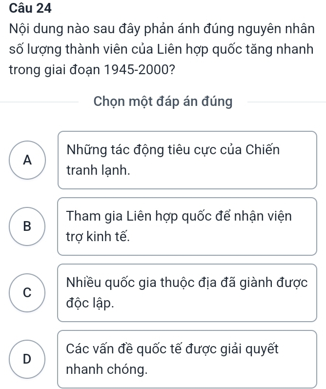 Nội dung nào sau đây phản ánh đúng nguyên nhân
số lượng thành viên của Liên hợp quốc tăng nhanh
trong giai đoạn 1945- 2000?
Chọn một đáp án đúng
Những tác động tiêu cực của Chiến
A
tranh lạnh.
B Tham gia Liên hợp quốc để nhận viện
trợ kinh tế.
Nhiều quốc gia thuộc địa đã giành được
C
độc lập.
Các vấn đề quốc tế được giải quyết
D
nhanh chóng.