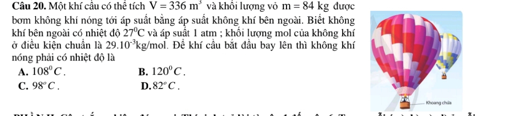 Một khí cầu có thể tích V=336m^3 và khối lượng vỏ m=84kg được
bơm không khí nóng tới áp suất bằng áp suất không khí bên ngoài. Biết không
khí bên ngoài có nhiệt độ 27°C và áp suất 1 atm ; khổi lượng mol của không khí
ở điều kiện chuẩn là 29.10^(-3)kg Vmol. Để khí cầu bắt đầu bay lên thì không khí
nóng phải có nhiệt độ là
A. 108°C. B. 120°C.
C. 98°C. D. 82^oC.