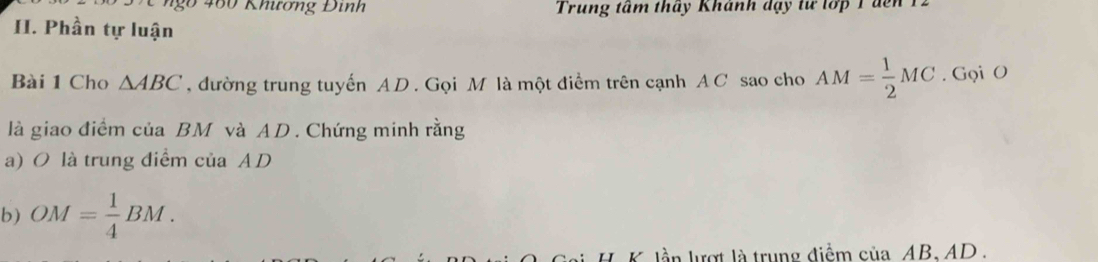 ngo 460 Khương Đinh Trung tầm tháy Khánh đạy từ tớp 1 đến 12 
II. Phần tự luận 
Bài 1 Cho △ ABC , đường trung tuyến AD. Gọi M là một điểm trên cạnh A C sao cho AM= 1/2 MC. Gọi O 
là giao điểm của BM và AD. Chứng minh rằng 
a) O là trung điểm của AD
b) OM= 1/4 BM. 
lần lượt là trung điểm của AB, AD.