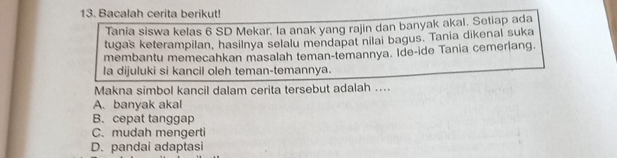 Bacalah cerita berikut!
Tania siswa kelas 6 SD Mekar. la anak yang rajin dan banyak akal. Setiap ada
tugas keterampilan, hasilnya selalu mendapat nilai bagus. Tania dikenal suka
membantu memecahkan masalah teman-temannya. Ide-ide Tania cemerlang.
la dijuluki si kancil oleh teman-temannya.
Makna simbol kancil dalam cerita tersebut adalah ....
A. banyak akal
B. cepat tanggap
C.mudah mengerti
D. pandai adaptasi