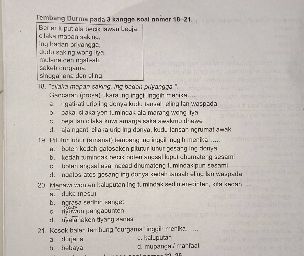 Tembang Durma pada 3 kangge soal nomer 18-21. 
Bener luput ala becik Iawan begja,
cilaka mapan saking,
ing badan priyangga,
dudu saking wong liya,
mulane den ngati-ati,
sakeh durgama,
singgahana den eling.
18. “cilaka mapan saking, ing badan priyangga “.
Gancaran (prosa) ukara ing inggil inggih menika......
a. ngati-ati urip ing donya kudu tansah eling lan waspada
b. bakal cilaka yen tumindak ala marang wong liya
c. beja lan cilaka kuwi amarga saka awakmu dhewe
d. aja nganti cilaka urip ing donya, kudu tansah ngrumat awak
19. Pitutur luhur (amanat) tembang ing inggil inggih menika......
a. boten kedah gatosaken pitutur luhur gesang ing donya
b. kedah tumindak becik boten angsal luput dhumateng sesami
c. boten angsal asal nacad dhumateng tumindakipun sesami
d. ngatos-atos gesang ing donya kedah tansah eling lan waspada
20. Menawi wonten kaluputan ing tumindak sedinten-dinten, kita kedah......
a. duka (nesu)
b. ngrasa sedhih sanget
c. nyuwun pangapunten
d. nyalahaken tiyang sanes
21. Kosok balen tembung “durgama” inggih menika…
a. durjana c. kaluputan
b. bebaya d. mupangat/ manfaat