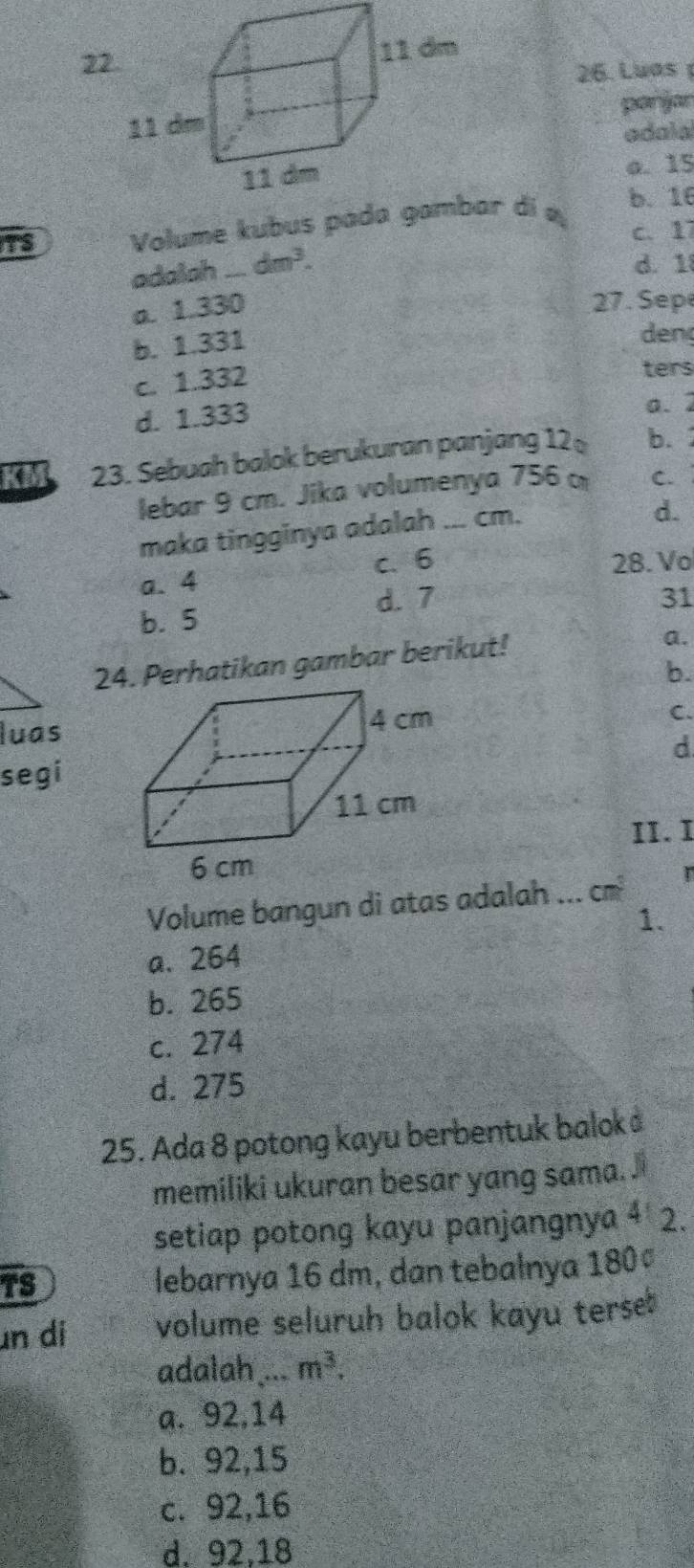 2
26. Luas 
panjar
adala
o. 15
Volume kubus par di a
b. 16
c. 17
adalah _ dm^3.
d. 1
a. 1.330
27. Sep
b. 1.331
den
c. 1.332
ters
d. 1.333
a. 2
KM 23. Sebuah balok berukuran panjang 12 b. 
lebar 9 cm. Jika volumenya 756 C.
maka tingginya adalah ... cm.
d.
a. 4 c. 6
28. Vo
d. 7 31
b. 5
24. Perhatikan gambar berikut!
a.
b.
luas
C.
d
segi
II.I
Volume bangun di atas adalah ... cm
1.
a. 264
b. 265
c. 274
d. 275
25. Ada 8 potong kayu berbentuk balok 
memiliki ukuran besar yang sama. 
setiap potong kayu panjangnya 4 2.
TS
lebarnya 16 dm, dan tebalnya 180ª
n di volume seluruh balok kayu terse
adalah ... m^3.
a. 92, 14
b. 92, 15
c. 92, 16
d. 92.18