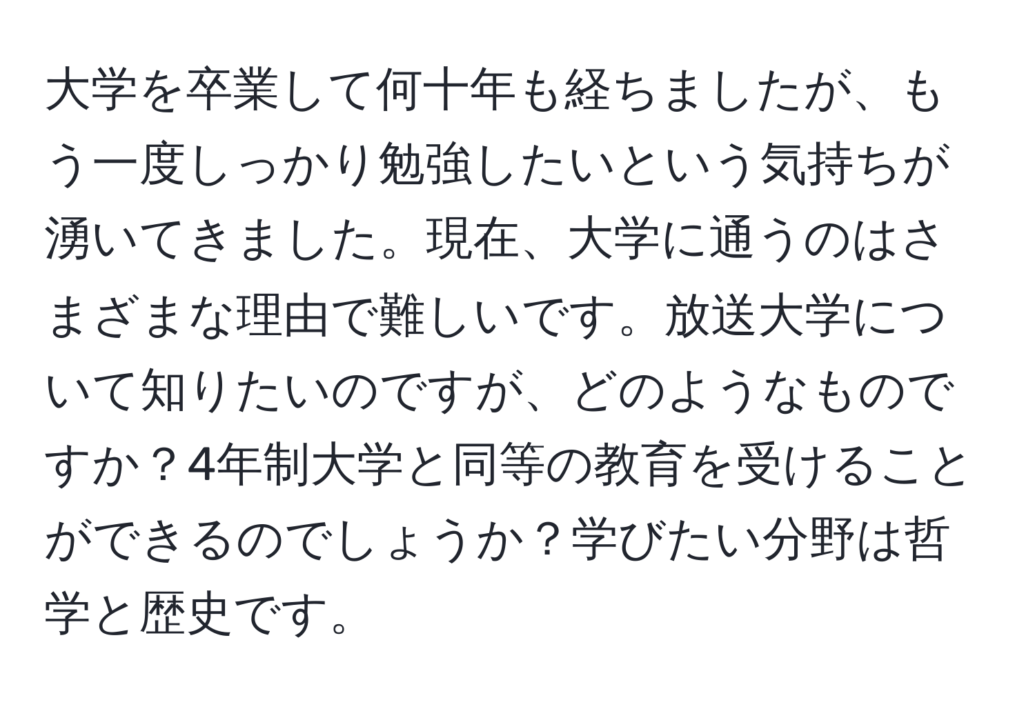 大学を卒業して何十年も経ちましたが、もう一度しっかり勉強したいという気持ちが湧いてきました。現在、大学に通うのはさまざまな理由で難しいです。放送大学について知りたいのですが、どのようなものですか？4年制大学と同等の教育を受けることができるのでしょうか？学びたい分野は哲学と歴史です。