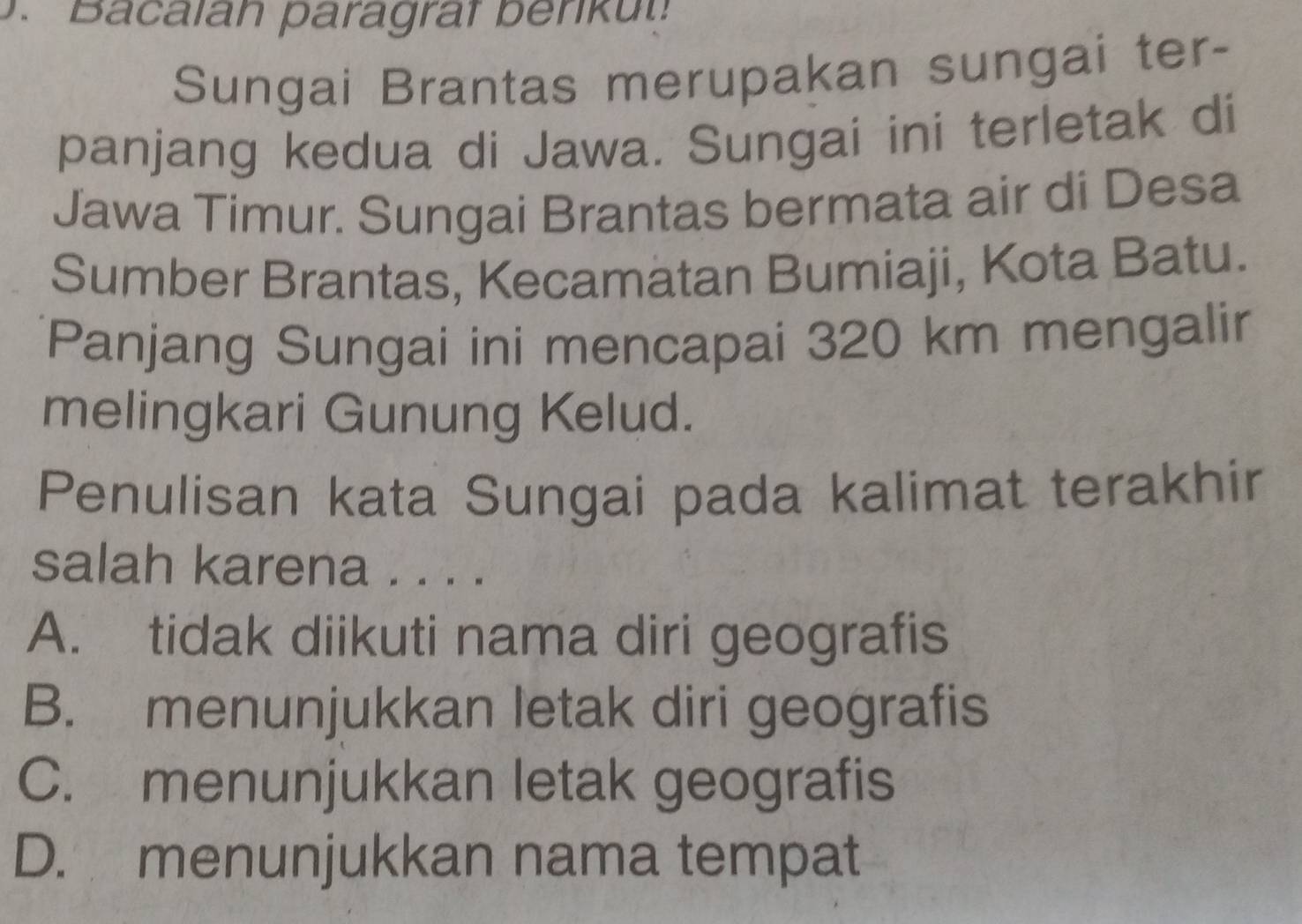 acalah paragrat b enu 
Sungai Brantas merupakan sungai ter-
panjang kedua di Jawa. Sungai ini terletak di
Jawa Timur. Sungai Brantas bermata air di Desa
Sumber Brantas, Kecamatan Bumiaji, Kota Batu.
Panjang Sungai ini mencapai 320 km mengali
melingkari Gunung Kelud.
Penulisan kata Sungai pada kalimat terakhir
salah karena . . . .
A. tidak diikuti nama diri geografis
B. menunjukkan letak diri geografis
C. menunjukkan letak geografis
D. menunjukkan nama tempat