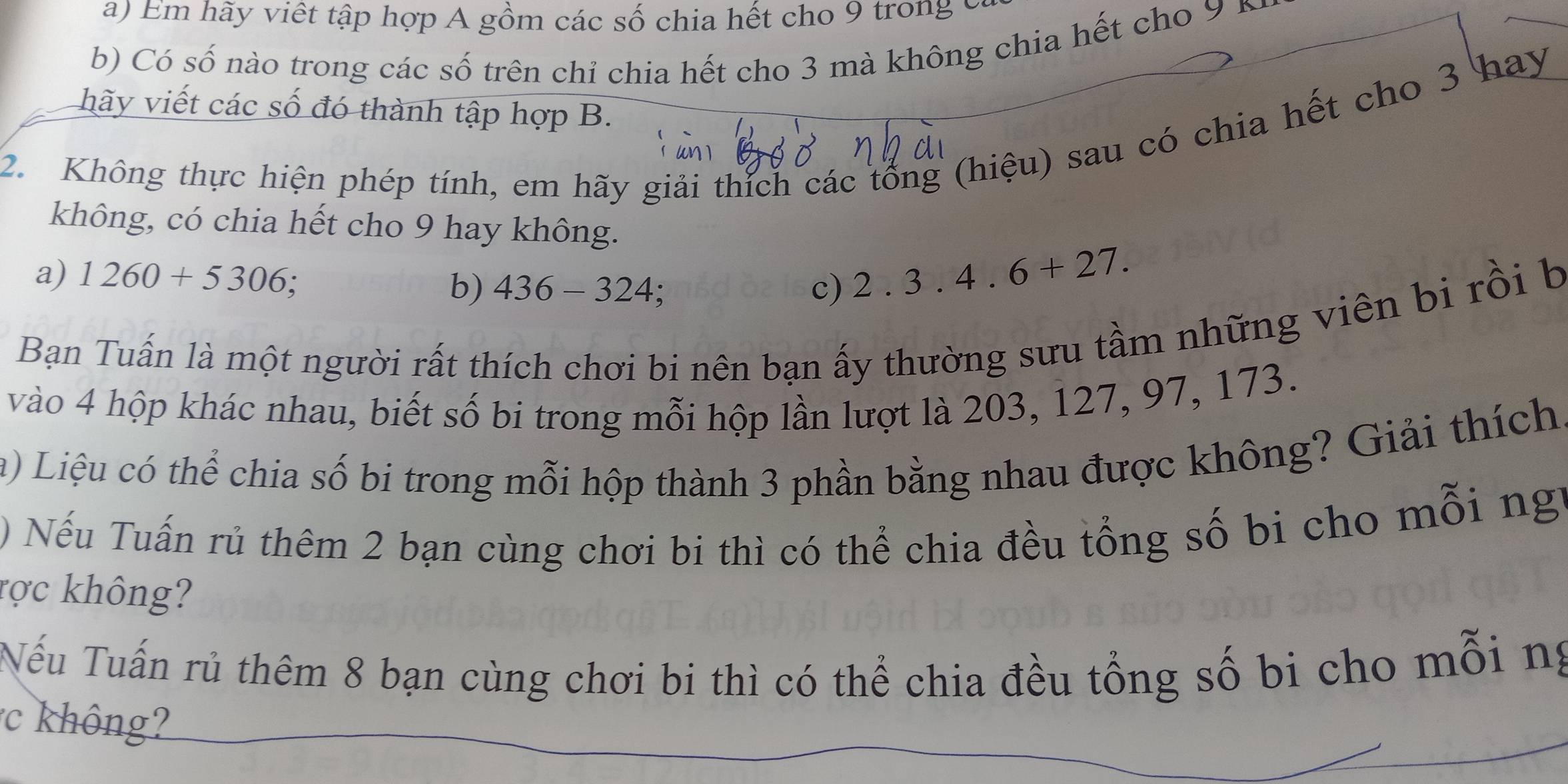 Em hãy viết tập hợp A gồm các số chia hết cho 9 trong ở 
b) Có số nào trong các số trên chỉ chia hết cho 3 mà không chia hết cho 9
hãy viết các số đó thành tập hợp B. 
2. Không thực hiện phép tính, em hãy giải thích các tổng (hiệu) sau có chia hết cho 3 hay 
không, có chia hết cho 9 hay không. 
a) 1260+5306; c) 2.3.4.6+27. 
b) 436-324
Bạn Tuấn là một người rất thích chơi bi nên bạn ấy thường sưu tầm những viên bi rồi b 
vào 4 hộp khác nhau, biết số bi trong mỗi hộp lần lượt là 203, 127, 97, 173. 
a) Liệu có thể chia số bi trong mỗi hộp thành 3 phần bằng nhau được không? Giải thích 
) Nếu Tuấn rủ thêm 2 bạn cùng chơi bi thì có thể chia đều tổng số bi cho mỗi ng 
rợc không? 
Nếu Tuấn rủ thêm 8 bạn cùng chơi bi thì có thể chia đều tổng số bi cho mỗi ng 
hông