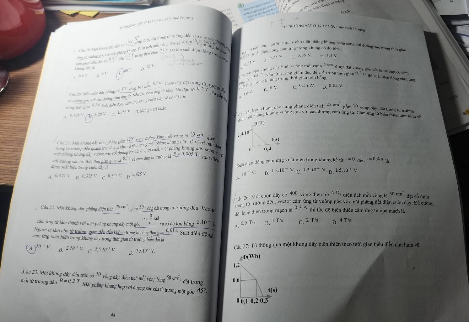 biến thiên tử thông
Trong the nghưệm ở tành 1 3 
) Nếu ta giả nguyên vị tr của động
chăm và cho khung đầy c Ở lớn suất điện
(2,3)
Từ tRườNG VậT Lý 12 TP / GV: Lâm Huệ Phương
Từ TRƯỞNG VẬT Lý 12 TP | GV: Lâm Huệ Phương
Cầu 19: Một khung đây dẫn có 1000 vòng được đặt trong từ trường  u sao cho các qườngc
Cảm ứng từ đực  hừ vị trí nói trên, người ta quay cho mặt phẳng khung song song với đường sức trong thời gian
ứng từ xuông gọc với mặt phẳng khung. Diện tích mỗi vòng dây lã 2d m²s
làm giám đều đận từ đến 0.2 T trong thời gian  0, 1 5 Độ lớn suất điện động trong t  0 02 5  Suất điện động cảm ứng trong khung có độ lớn
B. 0.35 V. C. 3.55 V
Khung đ â y  l D. 3.5 V.
12V
1 0.53 V
60 V
A
*  Cu 24: Một khung dây hình vuỡng mỗi cạnh 5cm được đặt vuông góc với từ trường có cảm
a
Câu 20: Một cuộn dây phẳng, có_100 vòng, bản kinh 0,1 m. Cuộn dây đặt trong từ trường đàn  ng từ 0,08 T. Nếu từ trường giảm đều đến 0 trong thời gian
B. 8 V. C. 0,5 mV. D. 0,04 V
và vuông góc với các đường cảm ứng từ. Nếu cho cảm ứng từ tăng đều đặn từ 0, 2 Tlên gắp đ xuất hiện trong khung trong thời gian trên bằng 0,2s.th? ut điện động cảm ứng
trong thời gian 9.18 Suất điện động cảm ứng trong cuộn dây sẽ có độ lớn
4. / mV.
(125)
Cầu 25: Một khung dây cứng phẳng diện tích 25cm^2 gồm 10 9 vòng dây, đặt trong từ trường
A. 0.628V A  6. 28 V C. l 256 V. D. Một giá trị khác.
dều, mặt phãng khung vuông góc với các đường cảm ứng từ. Cảm ứng từ biến thiên như hình vẽ
B(T)
2.4. 
Câu 21: Một khung đây tròn, phăng gồm 1200 vòng, đường kinh mỗi vòng là 10 cm, quay 
trong từ trường đều quanh trục đi qua tâm và nằm trong mặt phăng khung dây. Ở vị trí ban đầu 
mặt pháng khung dây vuống góc với đường sức từ, ở vị trí cuối, mặt ph ây song song
với đường sức từ. Biết thời gian quay là 0,1 8 và cảm ứng từ trường là B=0.005T
* suất điện
động suất hiện trong cuộn dây là
Suất diện động cảm ứng xuất hiện trong khung kể từ t=0den^(t=0,4s)la
10^(-4)V. B.
A. 0,471V B.0.375 V. C. 0.525 V D. 0,425 V. 1,2.10^(-4) N C 1,3.10^(-4)V D. 1,5.10^(-4)V.
A.
Câu 26: Một cuộn dây có 400 vòng điện trẻ 4Omega * diện tích mỗi vòng là 30cm^2 đặt cố định
trong từ trường đều, vector cảm ứng từ vuông góc với mặt phẳng tiết diện cuộn dây. Để cường
Câu 22: Một khung dây phẳng diện tích 20cm^2 gồm 50 vòng đặt trong từ trường đều. Véc-tơ 0,3A thì tốc độ biến thiên cảm ứng từ qua mạch là
độ dòng điện trong mạch là
cảm ứng từ làm thành với mặt phăng khung dây một góc alpha = π /6 rad và có độ lớn bằng 2.10^(-4) T
A. 0,5 T/s. B. l T/s. C.2 T/s. D. 4 T/s.
Người ta làm cho từ trường giám đều đến không trong khoảng thời gian_ 0.01s Sut điện động
cảm ứng xuất hiện trong khung dây trong thời gian từ trường biến đồi là
Câu 27: Từ thông qua một khung dây biến thiên theo thời gian biểu diễn như hình vẽ.
A. 10^(-3)V B. 2.10^(-3)V. C. 2,5.10^(-3)V. D. 0,5.10^(-3)V.
ф(Wb)
Câu 23: Một khung dây dẫn tròn có 10 vòng dây, diện tích mỗi vongbing50cm^2 * đặt trong
một từ trường đều B=0,2T. Mặt phẳng khung hợp với đường sức của từ trường một góc 45°.
44