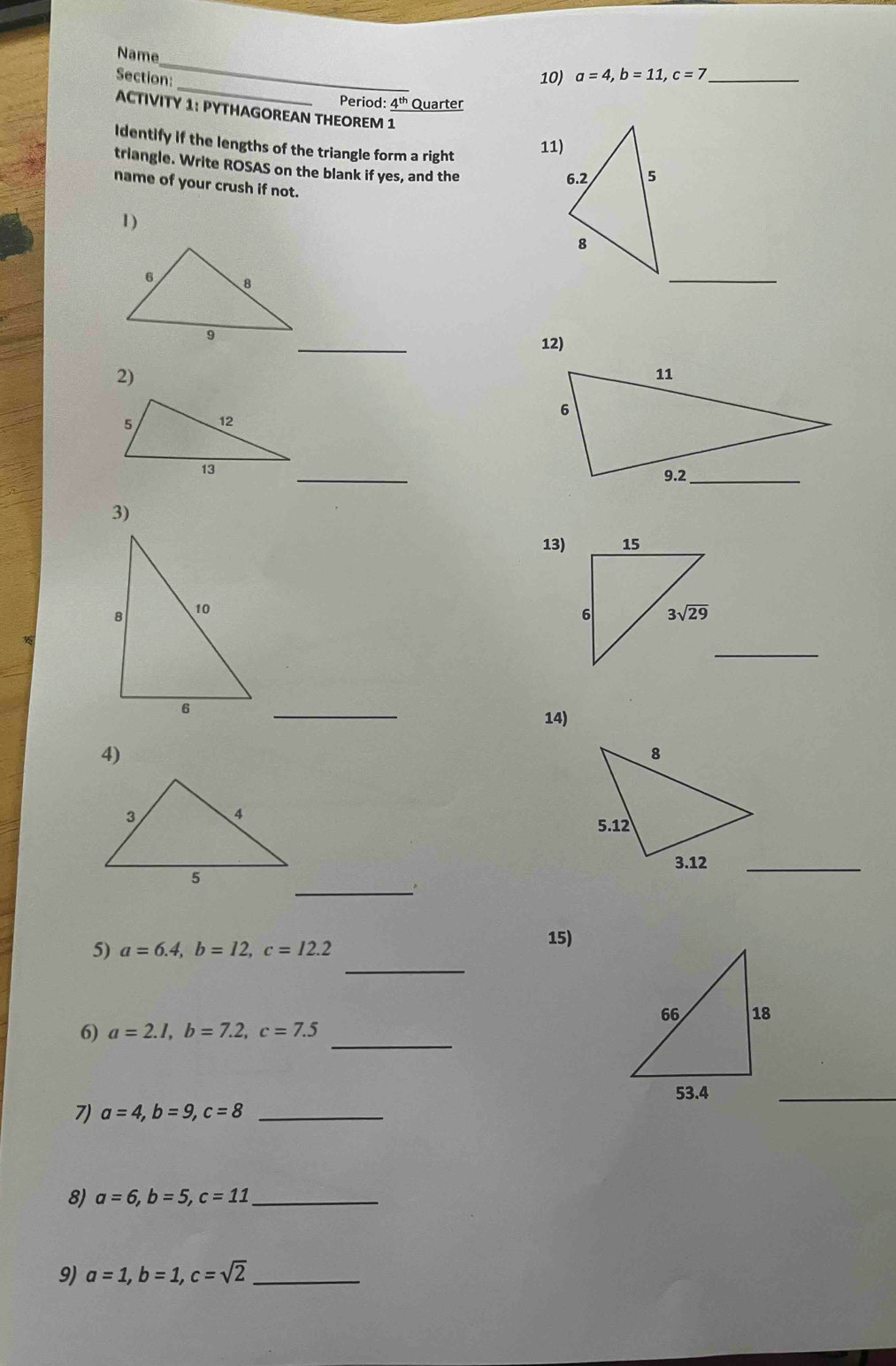 Name
_
Section:
10) a=4,b=11,c=7 _
Period: 4^(th) Quarter
ACTIVITY 1: PYTHAGOREAN THEOREM 1
11)
Identify if the lengths of the triangle form a right 
triangle. Write ROSAS on the blank if yes, and the
name of your crush if not.
1)
_
_12)
2)
 
_
3)
13)
 
_
_
14)
4)
_
_
5) a=6.4,b=12,c=12.2
15)
_
6) a=2.1,b=7.2,c=7.5
7) a=4,b=9,c=8 _
_
8) a=6,b=5,c=11 _
9) a=1,b=1,c=sqrt(2) _