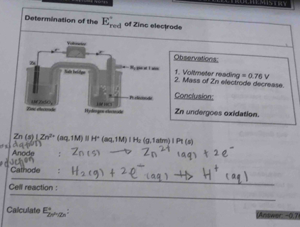 == NOte=
Determination of the E_(red)° of Zinc electrode
Observations:
1. Voltmeter reading =0.76V
2. Mass of Zn electrode decrease.
Conclusion:
Zn undergoes oxidation.
Zn (s)
a LZn^(2+)(aq,1M)parallel H^+(aq,1M)IH_2(g,1atm)IPt(s)
Anode
Cathode
_
_
Cell reaction :
Calculate E_Zn^(2+)/Zn^circ : (Answer: −0.7