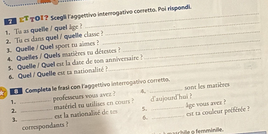 ET TOX? Scegli l’aggettivo interrogativo corretto. Poi rispondi. 
1. Tu as quelle / quel âge ?_ 
2. Tu es dans quel / quelle classe ? 
_ 
3. Quelle / Quel sport tu aimes ? 
_ 
4. Quelles / Quels matières tu détestes ?_ 
5. Quelle / Quel est la date de ton anniversaire ? 
6. Quel / Quelle est ta nationalité ? 
8 Completa le frasi con l’aggettivo interrogativo corretto. 
1. _professeurs vous avez ? 4. _sont les matières 
2. _matériel tu utilises en cours ? d'aujourd'hui ? 
3. _est la nationalité de tes 5. _âge vous avez ? 
correspondants ? 6. est ta couleur préférée ? 
maschile o femminile.