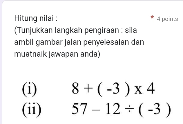 Hitung nilai : 4 points 
(Tunjukkan langkah pengiraan : sila 
ambil gambar jalan penyelesaian dan 
muatnaik jawapan anda) 
(i) 8+(-3)* 4
(ii) 57-12/ (-3)