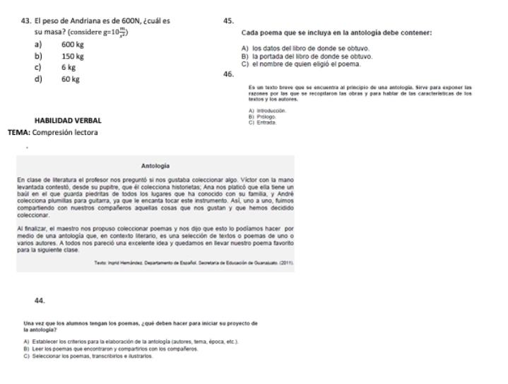 El peso de Andriana es de 600N, ¿cuál es 45.
su masa? (considere g=10 m/x^2 ) Cada poema que se incluya en la antología debe contener:
a) 600 kg A) los datos del libro de donde se obtuvo.
b) 150 kg B) la portada del libro de donde se obtuvo.
c) 6 kg 46. C) el nombre de quien eligió el poema.
d) 60 kg
Es un texto breve que se encuentra al principio de una antología. Sirve para exponer las
textos y los autores. razomes por las que se repopílarom las obras y para hablar de las características de los
A) Intraducción.
HABILIDAD VERBAL C) Entrada. B) Prólogo
TEMA: Compresión lectora
Antologia
En clase de literatura el profesor nos preguntó si nos gustaba coleccionar algo. Victor con la mano
levantada contestó, desde su pupitre, que él colecciona historietas; Ana nos platicó que ella tiene un
baúl en el que guarda piedritas de todos los lugares que ha conocido con su familia, y André
colecciona plumilias para guitarra, ya que le encanta tocar este instrumento. Así, uno a uno, fuimos
coleccionar compartiendo con nuestros compañeros aquellas cosas que nos gustan y que hemos decidido
Al finalizar, el maestro nos propuso coleccionar poemas y nos dijo que esto lo podíamos hacer por
medio de una antología que, en contexto literario, es una selección de textos o poemas de uno o
varios autores. A todos nos pareció una excelente idea y quedamos en llevar nuestro poema favorito
para la siguiente clase.
Texto: Ingrid Hemández, Departamento de Español. Secretaria de Educación de Quanaluato. (2011).
44.
la antologia? Una vez que los alumnos tengan los poemas, ¿ qué deben hacer para iniciar su proyecto de
A) Establecer los criterios para la elaboración de la antología (autores, tema, época, etc.).
B) Leer los poemas que encontraron y compartirlos con los compañeros.
C) Seleccionar los poemas, transcribirlos e ilustrarlos.