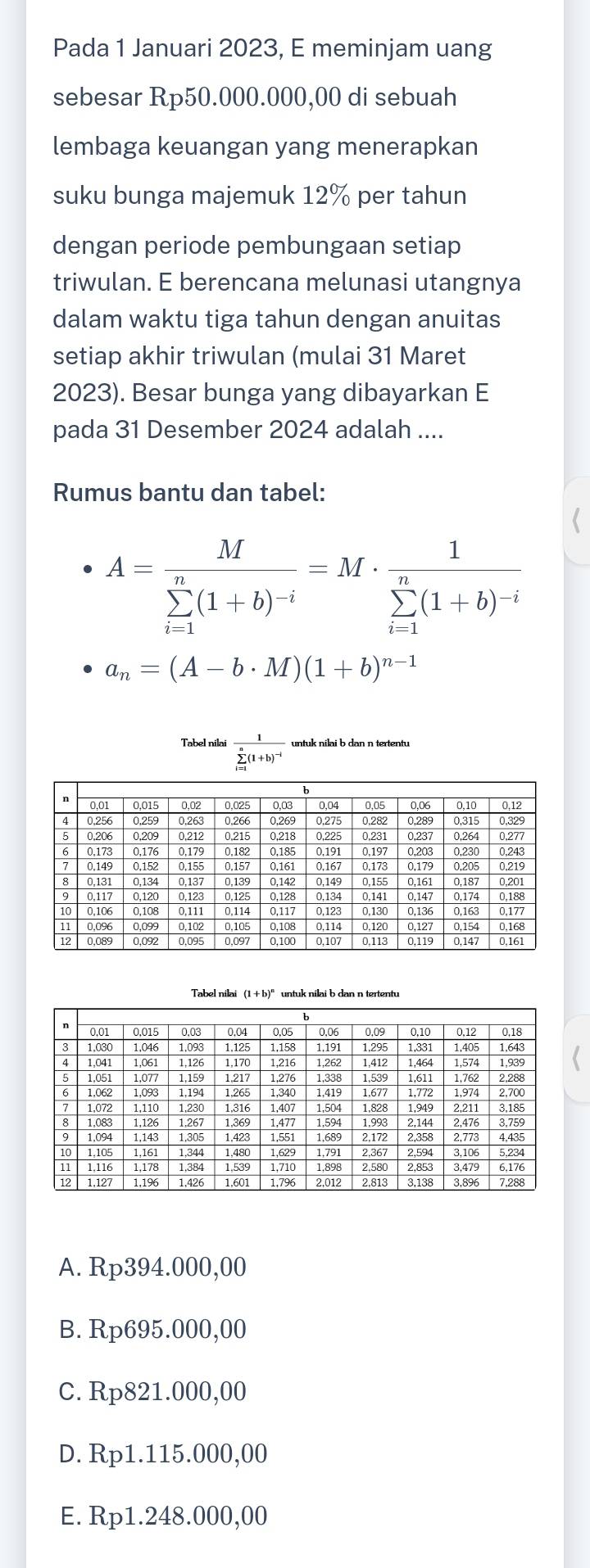 Pada 1 Januari 2023, E meminjam uang
sebesar Rp50.000.000,00 di sebuah
lembaga keuangan yang menerapkan
suku bunga majemuk 12% per tahun
dengan periode pembungaan setiap
triwulan. E berencana melunasi utangnya
dalam waktu tiga tahun dengan anuitas
setiap akhir triwulan (mulai 31 Maret
2023). Besar bunga yang dibayarkan E
pada 31 Desember 2024 adalah ....
Rumus bantu dan tabel:
A=frac M(sumlimits _i-1)^n(1+b)^-i=M· frac 1(sumlimits _i-1)^n(1+b)^-i
a_n=(A-b· M)(1+b)^n-1
Tabel nilai frac 1(sumlimits _i=1)^n(1+b)^-1 untuk nilai b dan n tertentu
Tabel nilai (1 + b)" untuk nilai b dan nen
A. Rp394.000,00
B. Rp695.000,00
C. Rp821.000,00
D. Rp1.115.000,00
E. Rp1.248.000,00