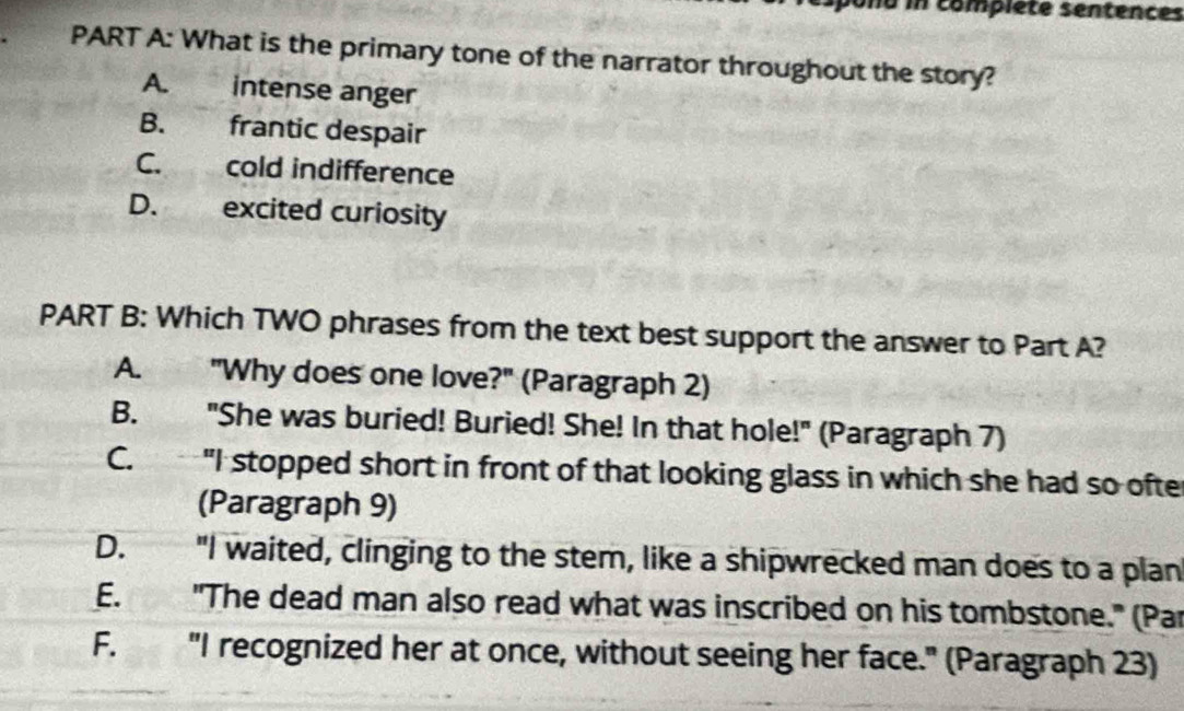 ono in complete sentences
PART A: What is the primary tone of the narrator throughout the story?
A. intense anger
B. frantic despair
C. cold indifference
D. excited curiosity
PART B: Which TWO phrases from the text best support the answer to Part A?
A. "Why does one love?" (Paragraph 2)
B. "She was buried! Buried! She! In that hole!" (Paragraph 7)
C. "I stopped short in front of that looking glass in which she had so ofte
(Paragraph 9)
D.' "I waited, clinging to the stem, like a shipwrecked man does to a plan
E. "The dead man also read what was inscribed on his tombstone." (Par
F. "I recognized her at once, without seeing her face." (Paragraph 23)