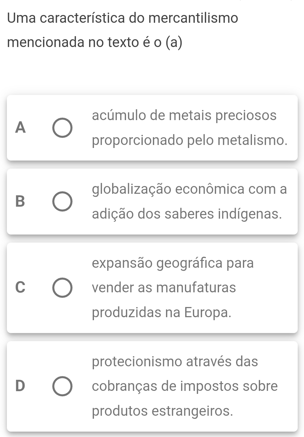 Uma característica do mercantilismo
mencionada no texto é o (a)
acúmulo de metais preciosos
A
proporcionado pelo metalismo.
globalização econômica com a
B
adição dos saberes indígenas.
expansão geográfica para
C vender as manufaturas
produzidas na Europa.
protecionismo através das
D cobranças de impostos sobre
produtos estrangeiros.