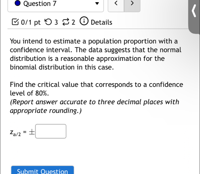 < > 
□ 0/1 pt つ 3 2 Details 
You intend to estimate a population proportion with a 
confidence interval. The data suggests that the normal 
distribution is a reasonable approximation for the 
binomial distribution in this case. 
Find the critical value that corresponds to a confidence 
level of 80%. 
(Report answer accurate to three decimal places with 
appropriate rounding.)
z_a/2=± □
Submit Ouestion