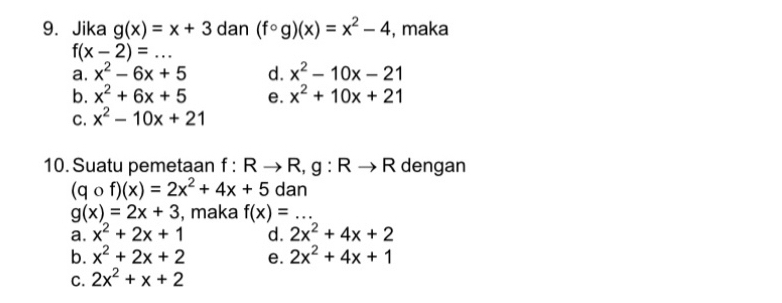 Jika g(x)=x+3 dan (fcirc g)(x)=x^2-4 , maka
f(x-2)=... _
a. x^2-6x+5 d. x^2-10x-21
b. x^2+6x+5 e. x^2+10x+21
C. x^2-10x+21
10. Suatu pemetaan f:Rto R, g:Rto R dengan
(qcirc f)(x)=2x^2+4x+5 dan
g(x)=2x+3 , maka f(x)=... _
a. x^2+2x+1 d. 2x^2+4x+2
b. x^2+2x+2 e. 2x^2+4x+1
C. 2x^2+x+2