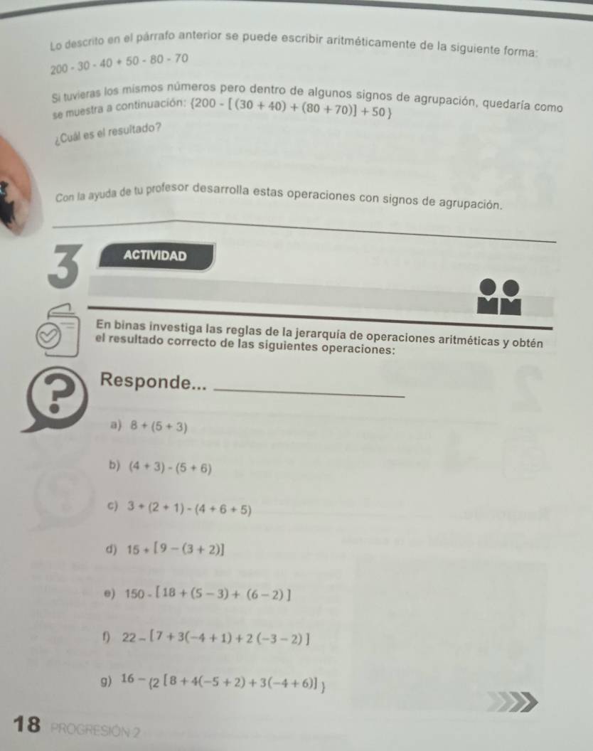 Lo descrito en el párrafo anterior se puede escribir aritméticamente de la siguiente forma
200-30-40+50-80-70
Si tuvieras los mismos números pero dentro de algunos signos de agrupación, quedaría como 
se muestra a continuación:  200-[(30+40)+(80+70)]+50
¿Cuál es el resultado? 
Con la ayuda de tu profesor desarrolla estas operaciones con signos de agrupación. 
3 ACTIVIDAD 
En binas investiga las reglas de la jerarquía de operaciones aritméticas y obtén 
el resultado correcto de las siguientes operaciones: 
? Responde..._ 
a) 8+(5+3)
b) (4+3)-(5+6)
C) 3+(2+1)-(4+6+5)
d) 15+[9-(3+2)]
e) 150-[18+(5-3)+(6-2)]
f) 22-[7+3(-4+1)+2(-3-2)]
g) 16-_ 2[8+4(-5+2)+3(-4+6)]
18 PROGRESIÓN 2