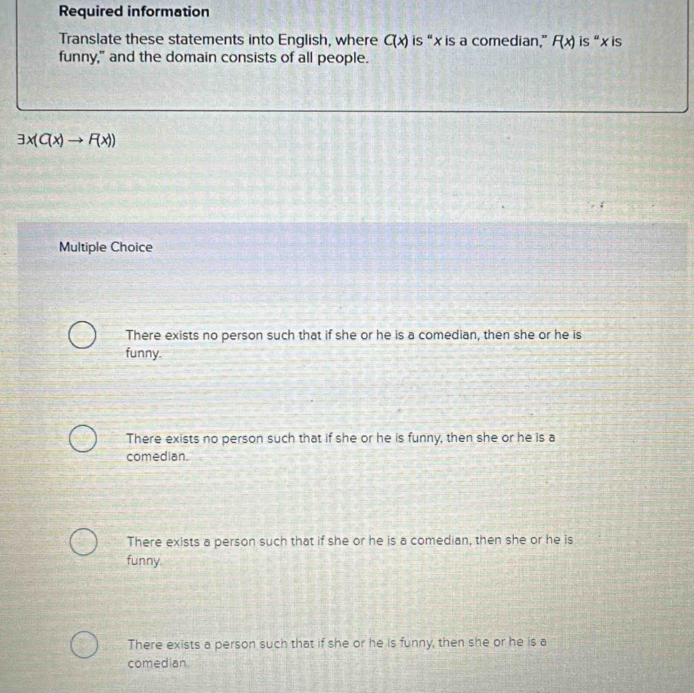 Required information
Translate these statements into English, where C(x) is “ x is a comedian,” F(x) is“ x is
funny," and the domain consists of all people.
exists x(C(x)to F(x))
Multiple Choice
There exists no person such that if she or he is a comedian, then she or he is
funny.
There exists no person such that if she or he is funny, then she or he is a
comedian.
There exists a person such that if she or he is a comedian, then she or he is
funny
There exists a person such that if she or he is funny, then she or he is a
comedian.